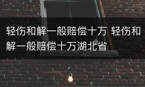 轻伤和解一般赔偿十万 轻伤和解一般赔偿十万湖北省
