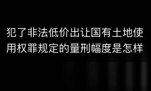 犯了非法低价出让国有土地使用权罪规定的量刑幅度是怎样的