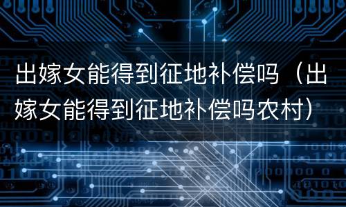 出嫁女能得到征地补偿吗（出嫁女能得到征地补偿吗农村）