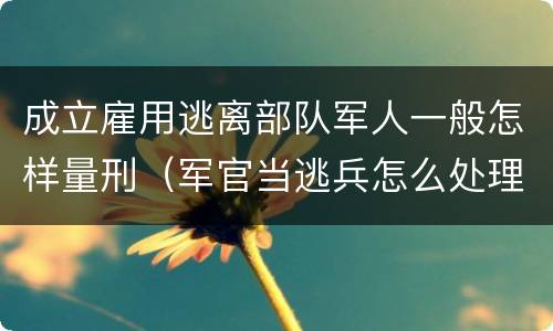 成立雇用逃离部队军人一般怎样量刑（军官当逃兵怎么处理）