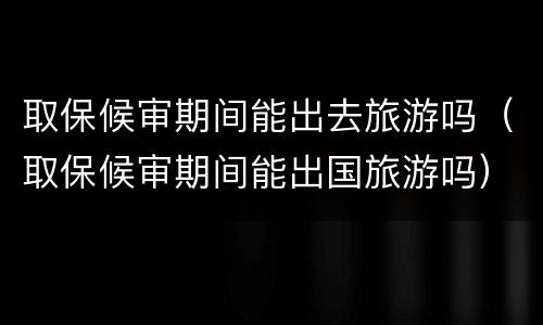 取保候审期间能出去旅游吗（取保候审期间能出国旅游吗）