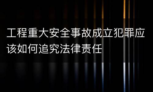 工程重大安全事故成立犯罪应该如何追究法律责任