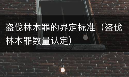 盗伐林木罪的界定标准（盗伐林木罪数量认定）