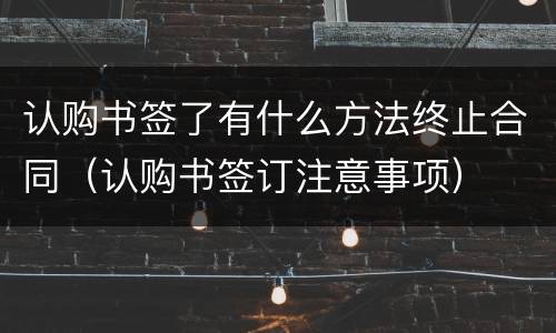 认购书签了有什么方法终止合同（认购书签订注意事项）