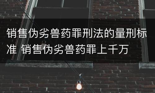 销售伪劣兽药罪刑法的量刑标准 销售伪劣兽药罪上千万