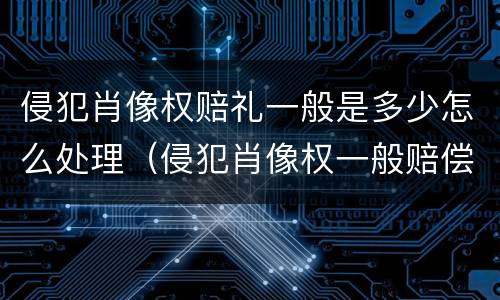 侵犯肖像权赔礼一般是多少怎么处理（侵犯肖像权一般赔偿多少钱）