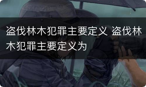 盗伐林木犯罪主要定义 盗伐林木犯罪主要定义为