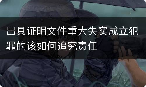 出具证明文件重大失实成立犯罪的该如何追究责任