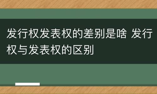 发行权发表权的差别是啥 发行权与发表权的区别
