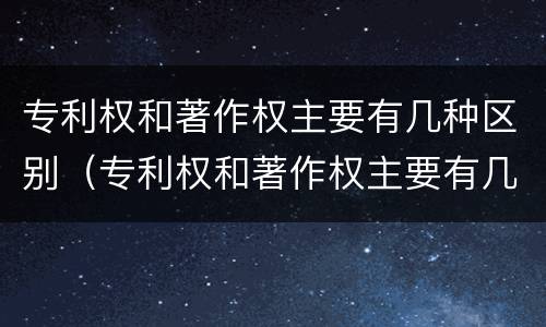 专利权和著作权主要有几种区别（专利权和著作权主要有几种区别和联系）