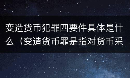 变造货币犯罪四要件具体是什么（变造货币罪是指对货币采用什么等方法）