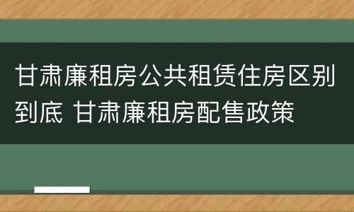 甘肃廉租房公共租赁住房区别到底 甘肃廉租房配售政策