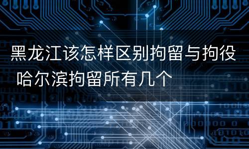 黑龙江该怎样区别拘留与拘役 哈尔滨拘留所有几个
