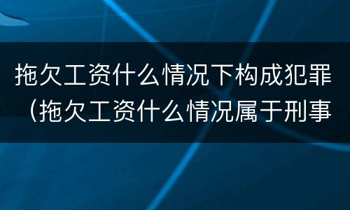 拖欠工资什么情况下构成犯罪（拖欠工资什么情况属于刑事）