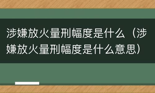 涉嫌放火量刑幅度是什么（涉嫌放火量刑幅度是什么意思）