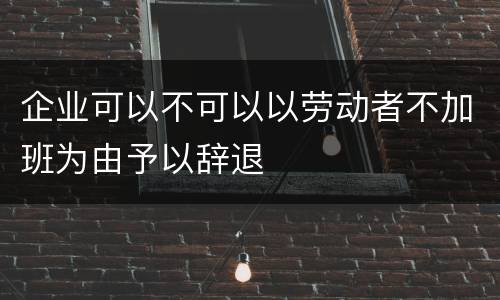 企业可以不可以以劳动者不加班为由予以辞退
