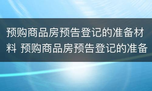 预购商品房预告登记的准备材料 预购商品房预告登记的准备材料是什么