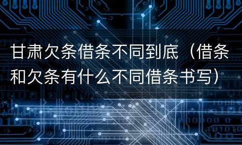 甘肃欠条借条不同到底（借条和欠条有什么不同借条书写）