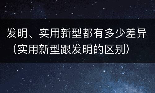 发明、实用新型都有多少差异（实用新型跟发明的区别）