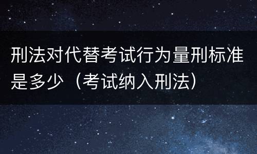 刑法对代替考试行为量刑标准是多少（考试纳入刑法）