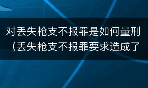 对丢失枪支不报罪是如何量刑（丢失枪支不报罪要求造成了严重后果的才构成犯罪）