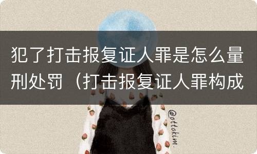 犯了打击报复证人罪是怎么量刑处罚（打击报复证人罪构成要件）