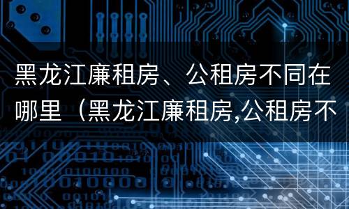 黑龙江廉租房、公租房不同在哪里（黑龙江廉租房,公租房不同在哪里可以申请）