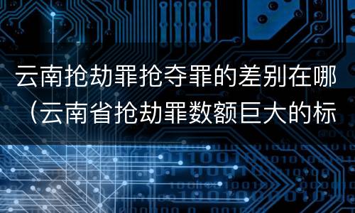 云南抢劫罪抢夺罪的差别在哪（云南省抢劫罪数额巨大的标准）
