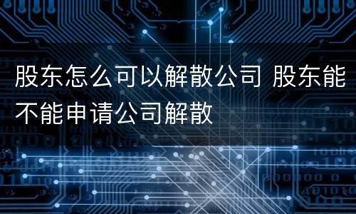 股东怎么可以解散公司 股东能不能申请公司解散