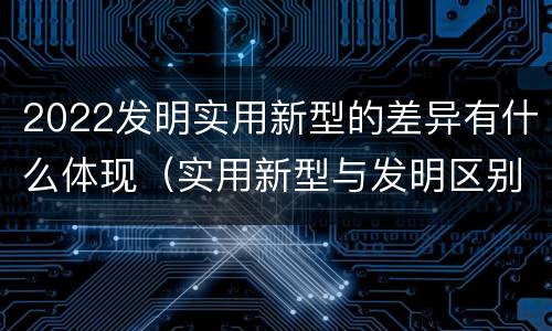 2022发明实用新型的差异有什么体现（实用新型与发明区别）
