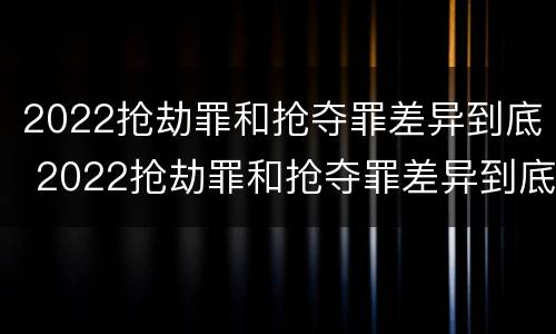 2022抢劫罪和抢夺罪差异到底 2022抢劫罪和抢夺罪差异到底大不大