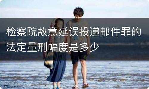 检察院故意延误投递邮件罪的法定量刑幅度是多少