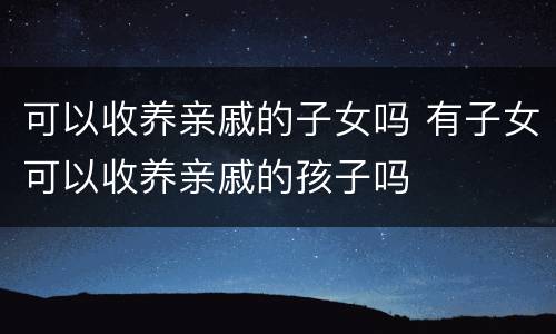 可以收养亲戚的子女吗 有子女可以收养亲戚的孩子吗