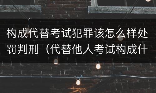 构成代替考试犯罪该怎么样处罚判刑（代替他人考试构成什么罪）