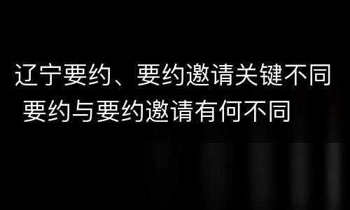 辽宁要约、要约邀请关键不同 要约与要约邀请有何不同