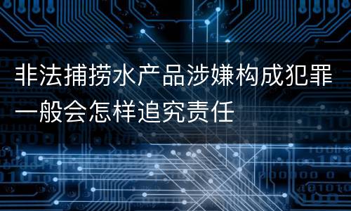 非法捕捞水产品涉嫌构成犯罪一般会怎样追究责任