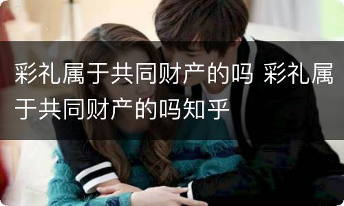 彩礼属于共同财产的吗 彩礼属于共同财产的吗知乎