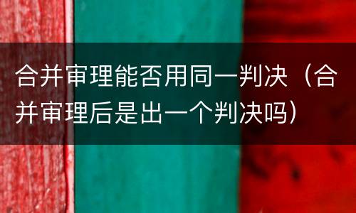 合并审理能否用同一判决（合并审理后是出一个判决吗）