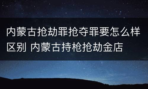 内蒙古抢劫罪抢夺罪要怎么样区别 内蒙古持枪抢劫金店