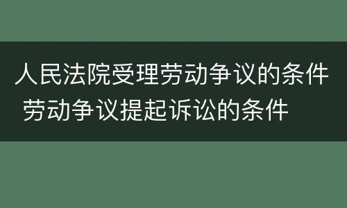 人民法院受理劳动争议的条件 劳动争议提起诉讼的条件