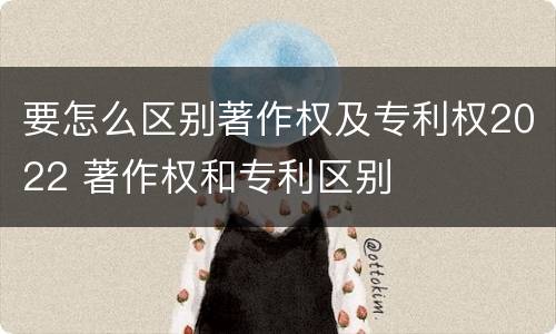 要怎么区别著作权及专利权2022 著作权和专利区别