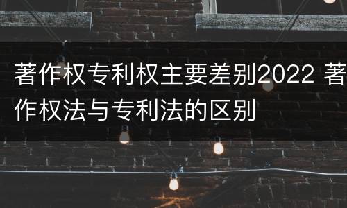 著作权专利权主要差别2022 著作权法与专利法的区别