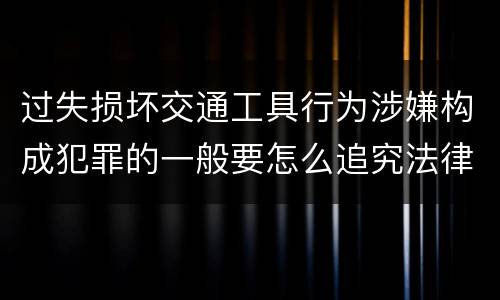 过失损坏交通工具行为涉嫌构成犯罪的一般要怎么追究法律责任