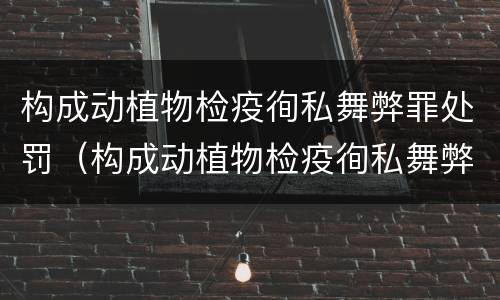 构成动植物检疫徇私舞弊罪处罚（构成动植物检疫徇私舞弊罪处罚决定）
