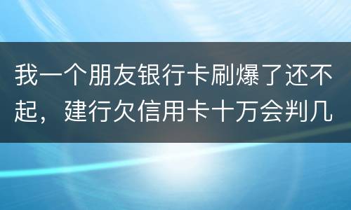 我一个朋友银行卡刷爆了还不起，建行欠信用卡十万会判几年