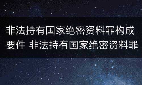 非法持有国家绝密资料罪构成要件 非法持有国家绝密资料罪构成要件有哪些