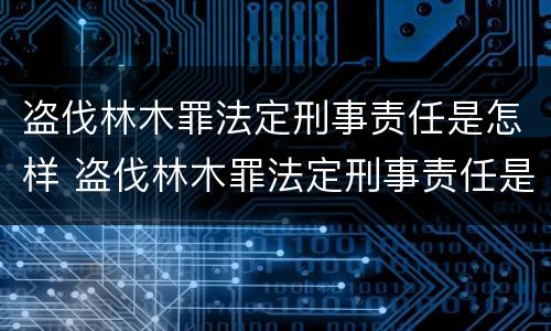 盗伐林木罪法定刑事责任是怎样 盗伐林木罪法定刑事责任是怎样规定的