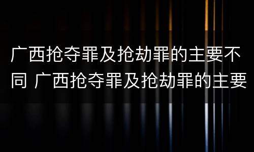 广西抢夺罪及抢劫罪的主要不同 广西抢夺罪及抢劫罪的主要不同主体