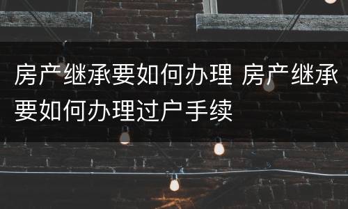 房产继承要如何办理 房产继承要如何办理过户手续