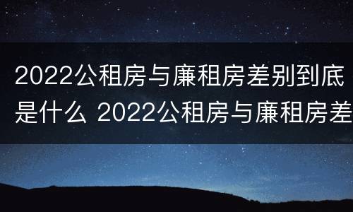 2022公租房与廉租房差别到底是什么 2022公租房与廉租房差别到底是什么样的